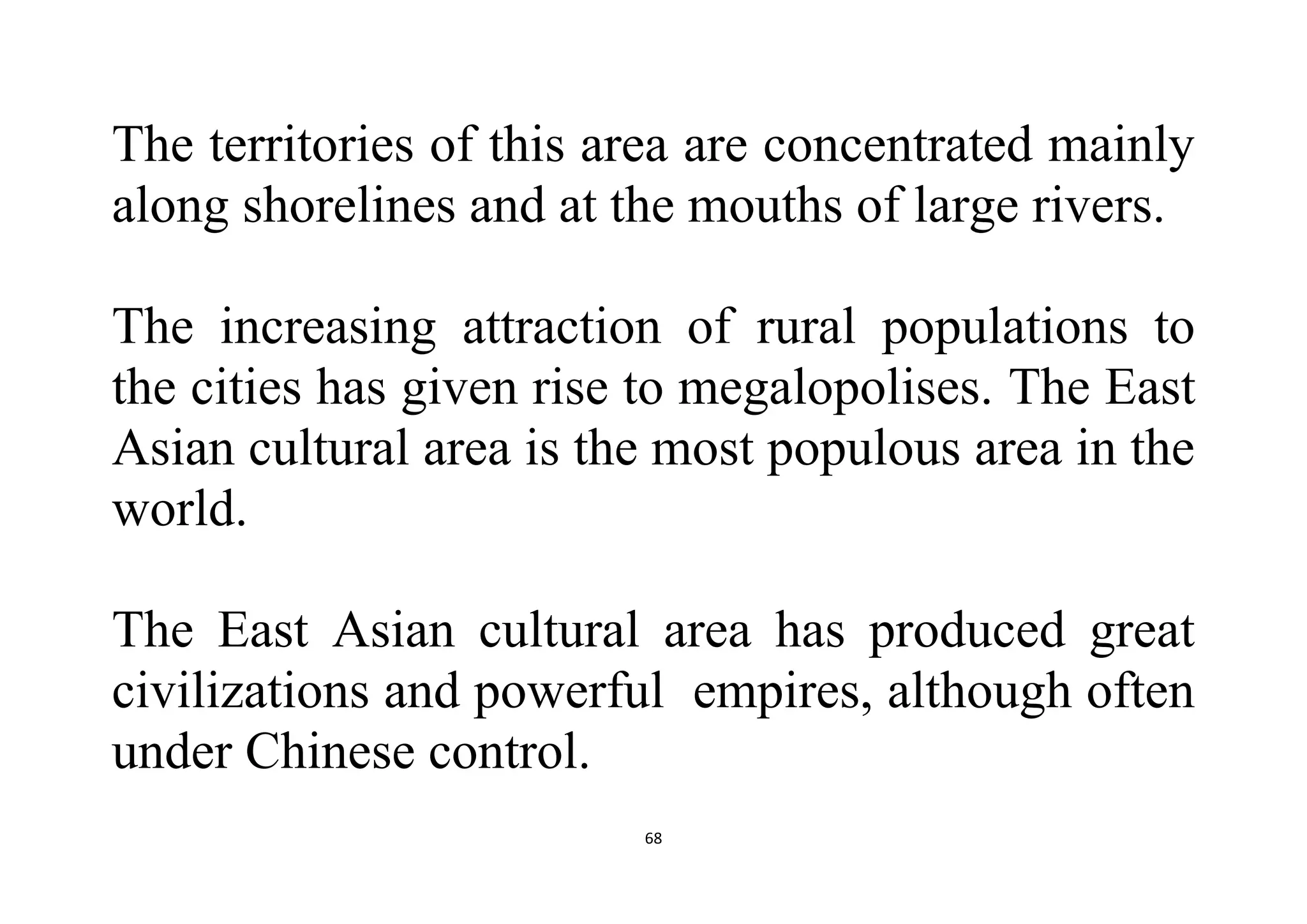 68
The territories of this area are concentrated mainly
along shorelines and at the mouths of large rivers.
The increasing attraction of rural populations to
the cities has given rise to megalopolises. The East
Asian cultural area is the most populous area in the
world.
The East Asian cultural area has produced great
civilizations and powerful empires, although often
under Chinese control.
 