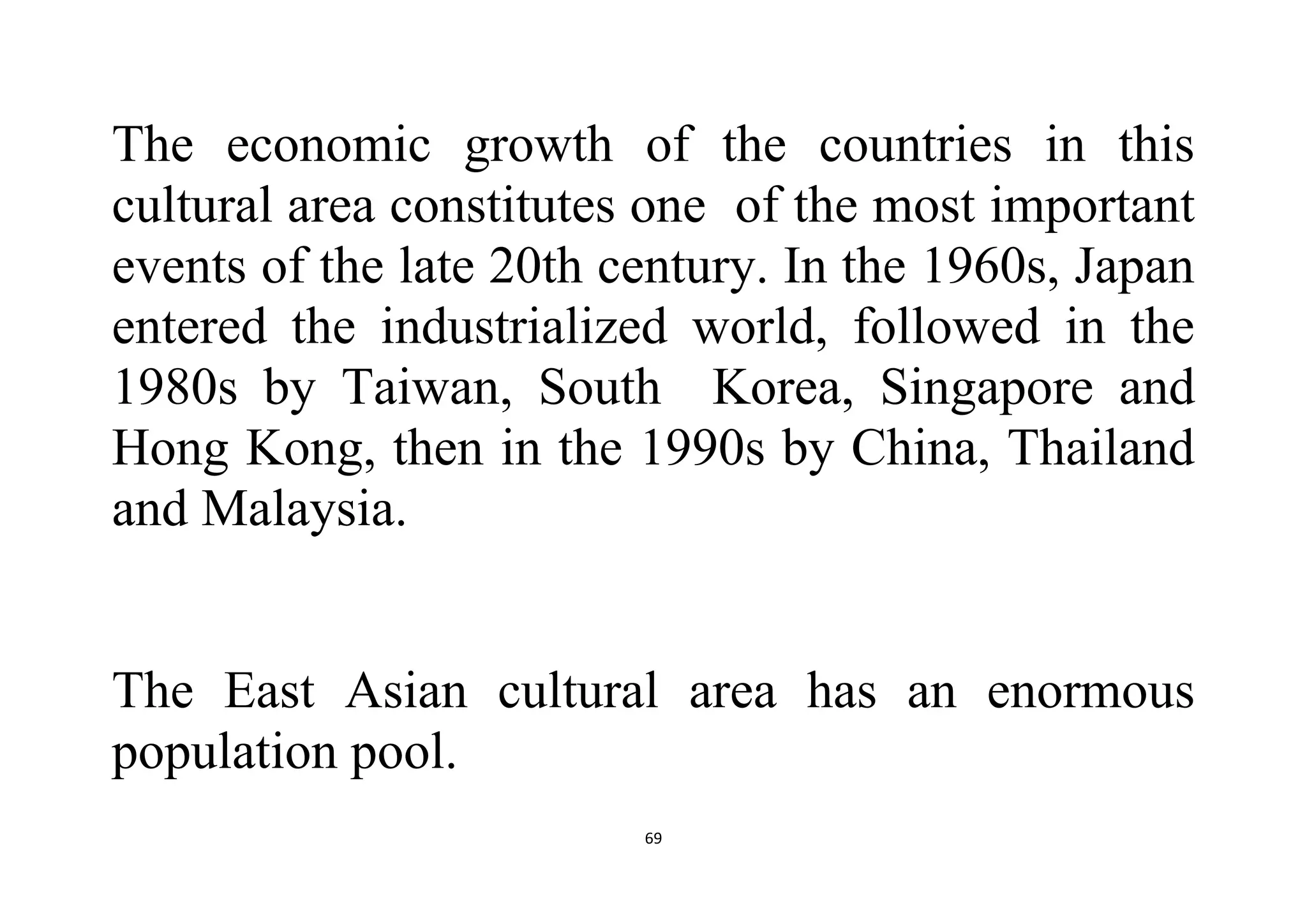 69
The economic growth of the countries in this
cultural area constitutes one of the most important
events of the late 20th century. In the 1960s, Japan
entered the industrialized world, followed in the
1980s by Taiwan, South Korea, Singapore and
Hong Kong, then in the 1990s by China, Thailand
and Malaysia.
The East Asian cultural area has an enormous
population pool.
 