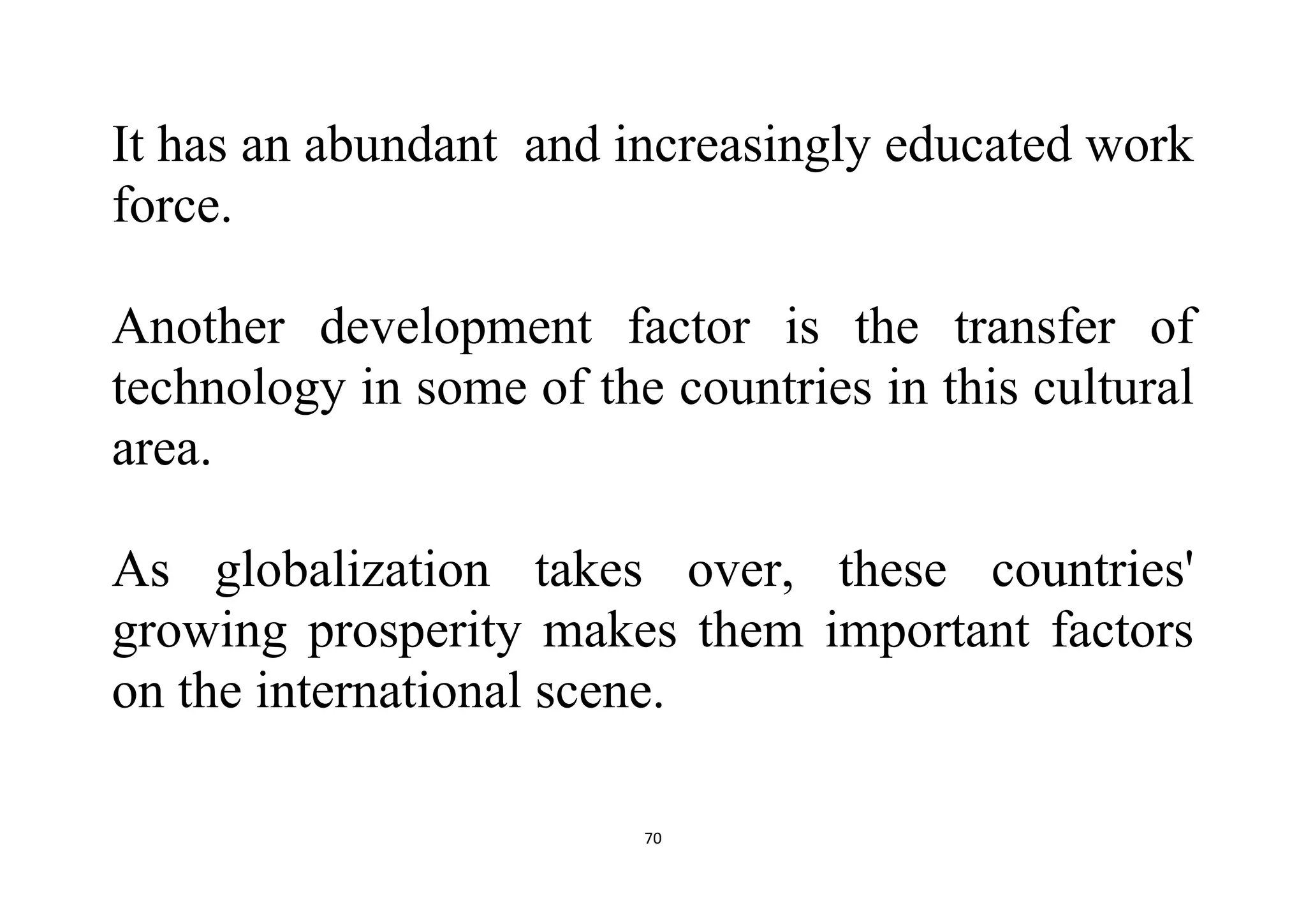 70
It has an abundant and increasingly educated work
force.
Another development factor is the transfer of
technology in some of the countries in this cultural
area.
As globalization takes over, these countries'
growing prosperity makes them important factors
on the international scene.
 