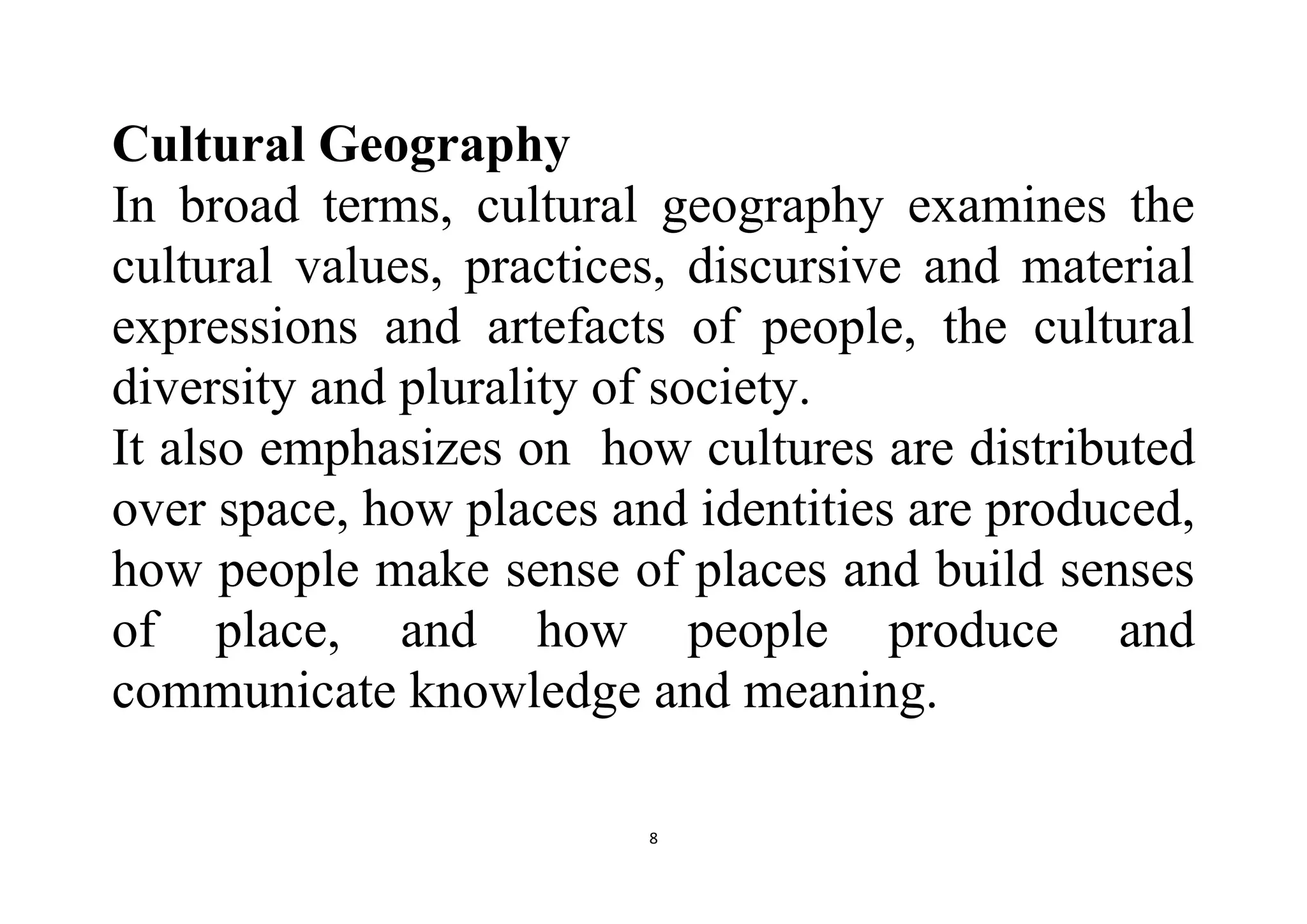 8
Cultural Geography
In broad terms, cultural geography examines the
cultural values, practices, discursive and material
expressions and artefacts of people, the cultural
diversity and plurality of society.
It also emphasizes on how cultures are distributed
over space, how places and identities are produced,
how people make sense of places and build senses
of place, and how people produce and
communicate knowledge and meaning.
 