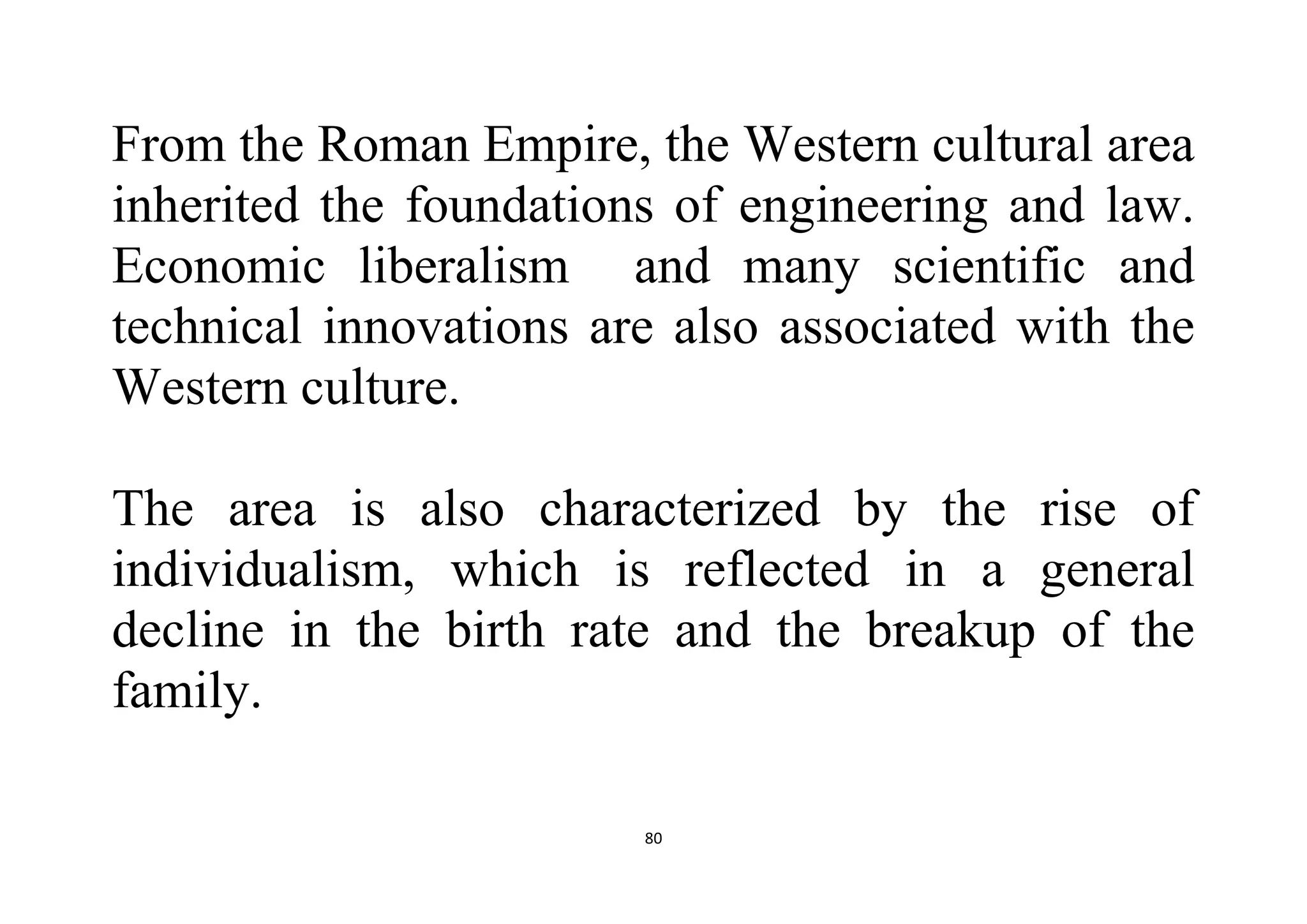 80
From the Roman Empire, the Western cultural area
inherited the foundations of engineering and law.
Economic liberalism and many scientific and
technical innovations are also associated with the
Western culture.
The area is also characterized by the rise of
individualism, which is reflected in a general
decline in the birth rate and the breakup of the
family.
 