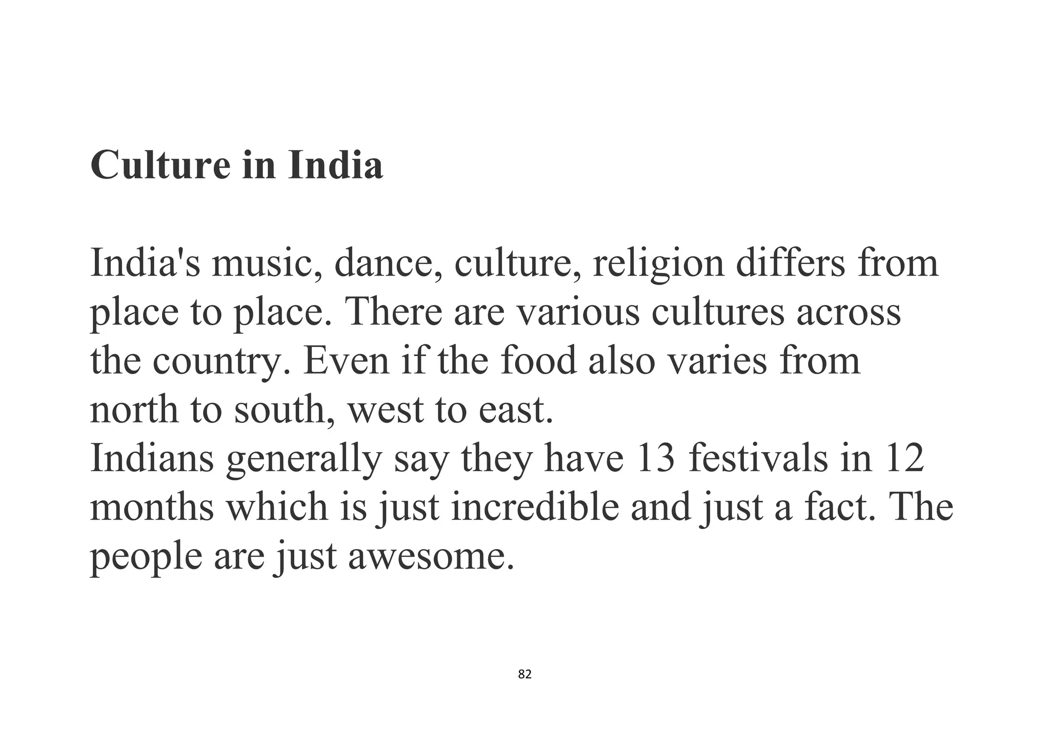 82
Culture in India
India's music, dance, culture, religion differs from
place to place. There are various cultures across
the country. Even if the food also varies from
north to south, west to east.
Indians generally say they have 13 festivals in 12
months which is just incredible and just a fact. The
people are just awesome.
 