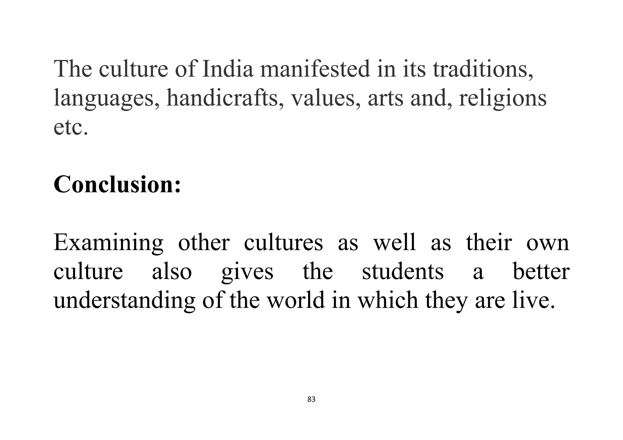 83
The culture of India manifested in its traditions,
languages, handicrafts, values, arts and, religions
etc.
Conclusion:
Examining other cultures as well as their own
culture also gives the students a better
understanding of the world in which they are live.
 