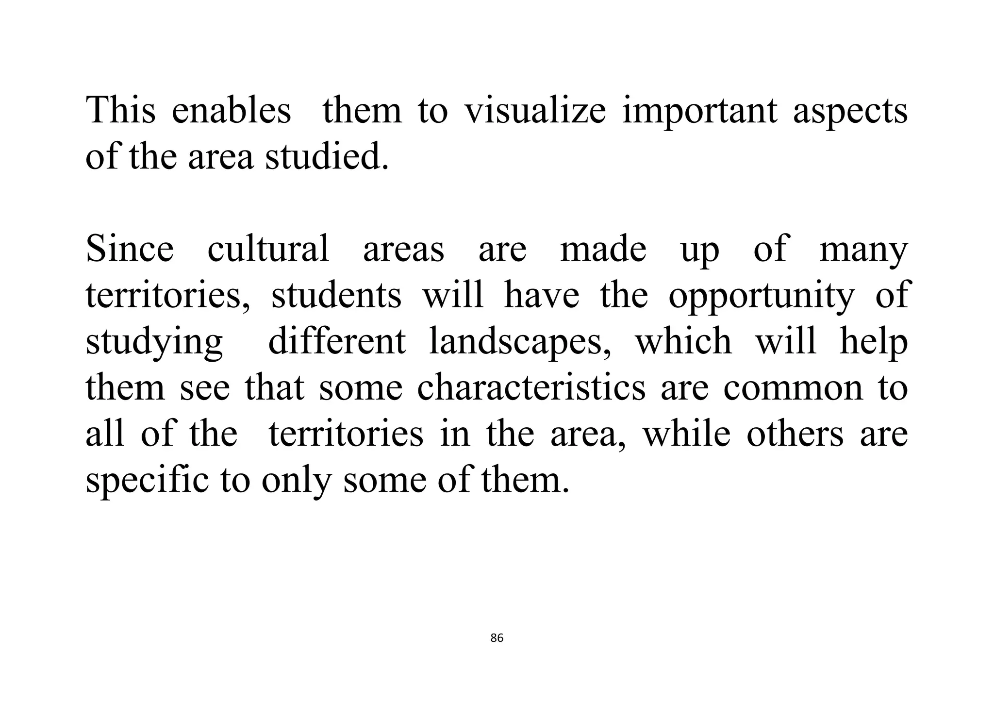 86
This enables them to visualize important aspects
of the area studied.
Since cultural areas are made up of many
territories, students will have the opportunity of
studying different landscapes, which will help
them see that some characteristics are common to
all of the territories in the area, while others are
specific to only some of them.
 
