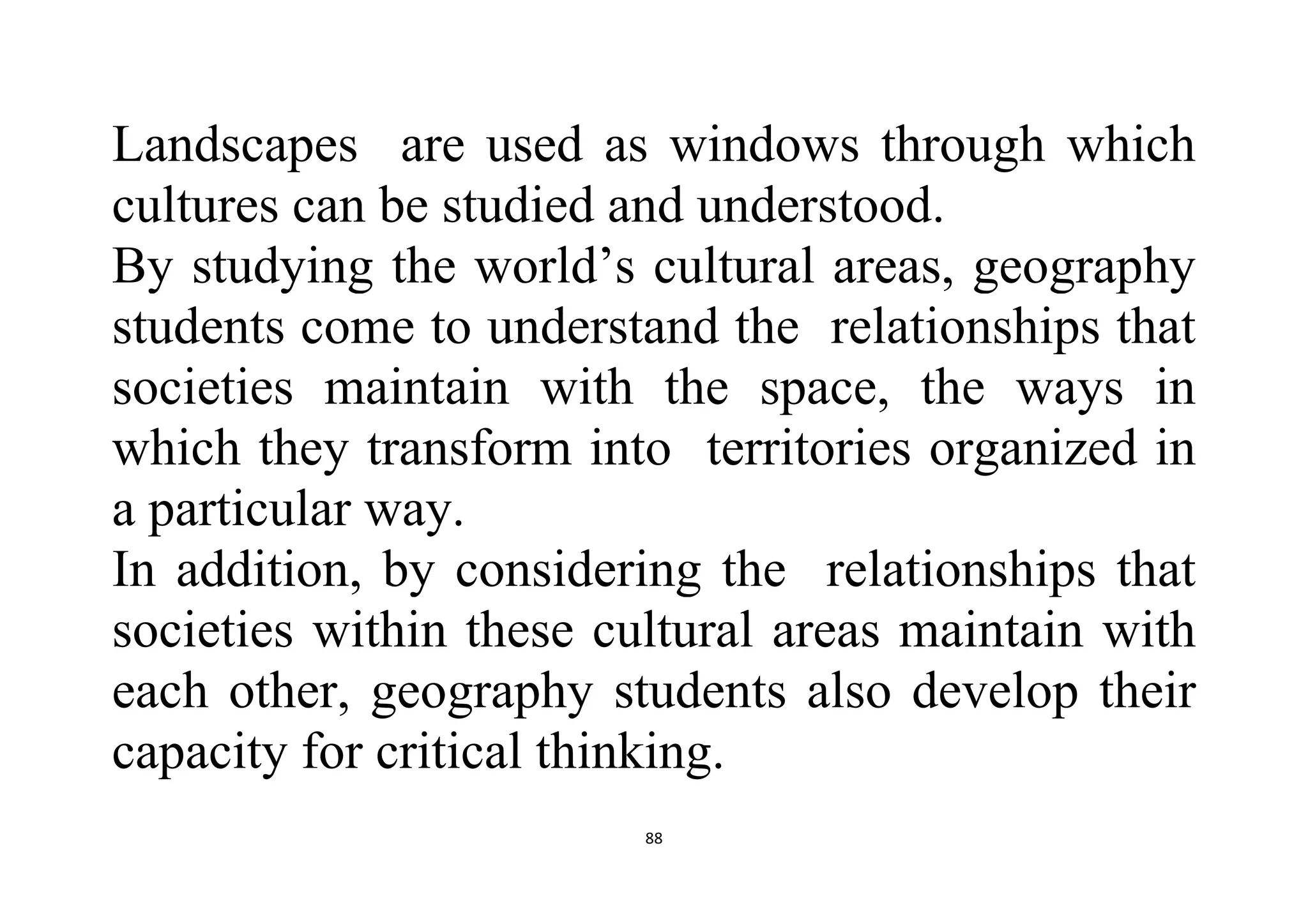 88
Landscapes are used as windows through which
cultures can be studied and understood.
By studying the world’s cultural areas, geography
students come to understand the relationships that
societies maintain with the space, the ways in
which they transform into territories organized in
a particular way.
In addition, by considering the relationships that
societies within these cultural areas maintain with
each other, geography students also develop their
capacity for critical thinking.
 