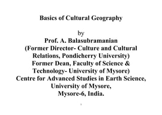 1
Basics of Cultural Geography
by
Prof. A. Balasubramanian
(Former Director- Culture and Cultural
Relations, Pondicherry University)
Former Dean, Faculty of Science &
Technology- University of Mysore)
Centre for Advanced Studies in Earth Science,
University of Mysore,
Mysore-6, India.
 