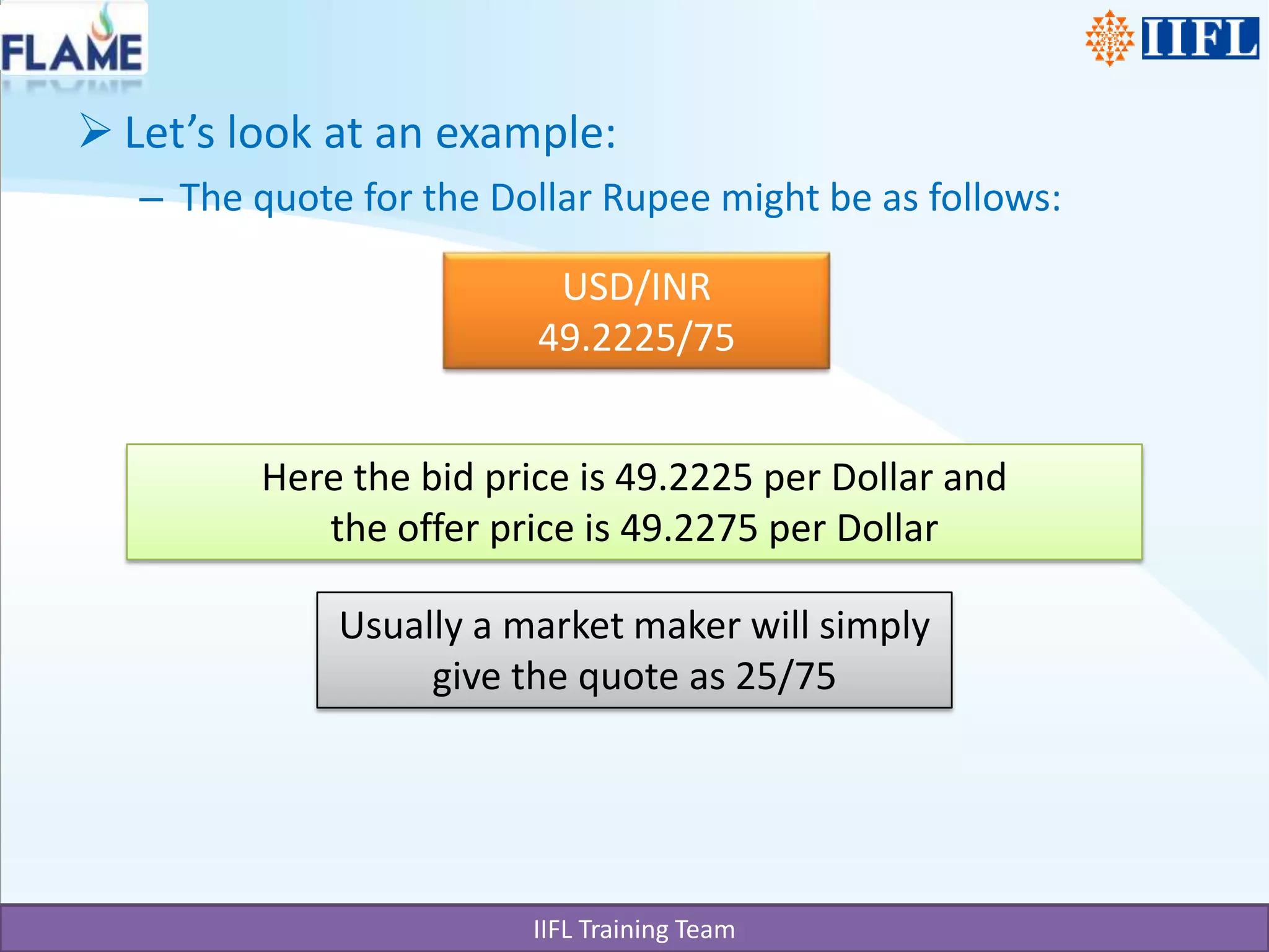 Let’s look at an example:The quote for the Dollar Rupee might be as follows:USD/INR49.2225/75Here the bid price is 49.2225 per Dollar and the offer price is 49.2275 per DollarUsually a market maker will simply give the quote as 25/75