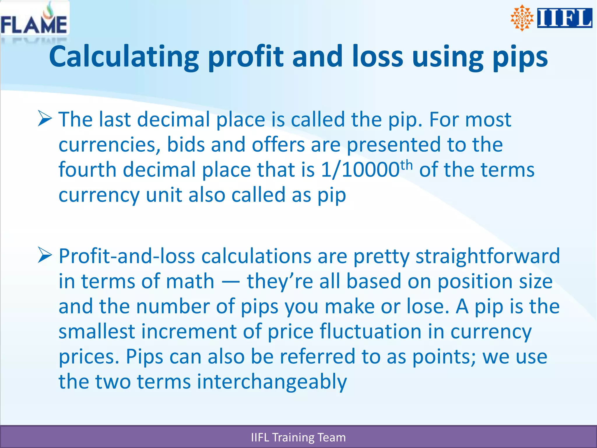 Calculating profit and loss using pipsThe last decimal place is called the pip. For most currencies, bids and offers are presented to the fourth decimal place that is 1/10000th of the terms currency unit also called as pipProfit-and-loss calculations are pretty straightforward in terms of math — they’re all based on position size and the number of pips you make or lose. A pip is the smallest increment of price fluctuation in currency prices. Pips can also be referred to as points; we use the two terms interchangeably