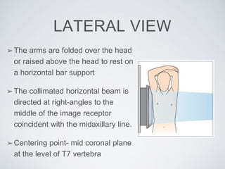 LATERAL VIEW
➢The arms are folded over the head
or raised above the head to rest on
a horizontal bar support
➢The collimated horizontal beam is
directed at right-angles to the
middle of the image receptor
coincident with the midaxillary line.
➢Centering point- mid coronal plane
at the level of T7 vertebra
 