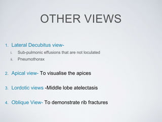 OTHER VIEWS
1. Lateral Decubitus view-
i. Sub-pulmonic effusions that are not loculated
ii. Pneumothorax
2. Apical view- To visualise the apices
3. Lordotic views -Middle lobe atelectasis
4. Oblique View- To demonstrate rib fractures
 