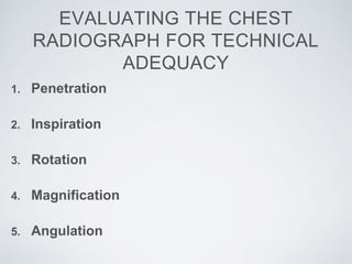 EVALUATING THE CHEST
RADIOGRAPH FOR TECHNICAL
ADEQUACY
1. Penetration
2. Inspiration
3. Rotation
4. Magnification
5. Angulation
 