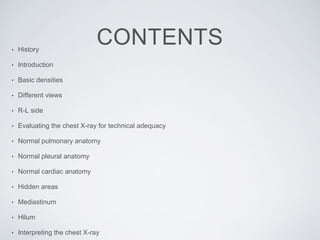 CONTENTS• History
• Introduction
• Basic densities
• Different views
• R-L side
• Evaluating the chest X-ray for technical adequacy
• Normal pulmonary anatomy
• Normal pleural anatomy
• Normal cardiac anatomy
• Hidden areas
• Mediastinum
• Hilum
• Interpreting the chest X-ray
 