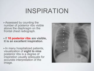 INSPIRATION
➢Assessed by counting the
number of posterior ribs visible
above the diaphragm on the
frontal chest radiograph.
➢If 10 posterior ribs are visible,
it is an excellent inspiration.
➢In many hospitalized patients,
visualization of eight to nine
posterior ribs is a degree of
inspiration usually adequate for
accurate interpretation of the
image.
 