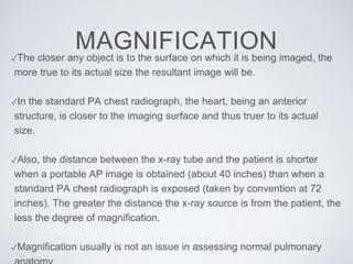 MAGNIFICATION✓The closer any object is to the surface on which it is being imaged, the
more true to its actual size the resultant image will be.
✓In the standard PA chest radiograph, the heart, being an anterior
structure, is closer to the imaging surface and thus truer to its actual
size.
✓Also, the distance between the x-ray tube and the patient is shorter
when a portable AP image is obtained (about 40 inches) than when a
standard PA chest radiograph is exposed (taken by convention at 72
inches). The greater the distance the x-ray source is from the patient, the
less the degree of magnification.
✓Magnification usually is not an issue in assessing normal pulmonary
 