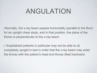 ANGULATION
✓Normally, the x-ray beam passes horizontally (parallel to the floor)
for an upright chest study, and in that position, the plane of the
thorax is perpendicular to the x-ray beam.
✓ Hospitalized patients in particular may not be able to sit
completely upright in bed in order that the x-ray beam may enter
the thorax with the patient’s head and thorax tilted backward.
 