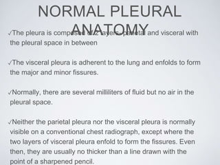✓The pleura is composed of 2 layers- parietal and visceral with
the pleural space in between
✓The visceral pleura is adherent to the lung and enfolds to form
the major and minor fissures.
✓Normally, there are several milliliters of fluid but no air in the
pleural space.
✓Neither the parietal pleura nor the visceral pleura is normally
visible on a conventional chest radiograph, except where the
two layers of visceral pleura enfold to form the fissures. Even
then, they are usually no thicker than a line drawn with the
point of a sharpened pencil.
NORMAL PLEURAL
ANATOMY
 