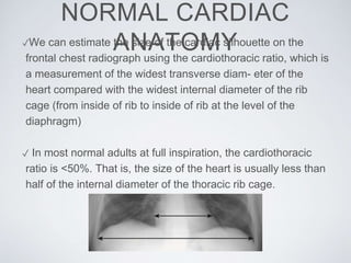 NORMAL CARDIAC
ANATOMY✓We can estimate the size of the cardiac silhouette on the
frontal chest radiograph using the cardiothoracic ratio, which is
a measurement of the widest transverse diam- eter of the
heart compared with the widest internal diameter of the rib
cage (from inside of rib to inside of rib at the level of the
diaphragm)
✓ In most normal adults at full inspiration, the cardiothoracic
ratio is <50%. That is, the size of the heart is usually less than
half of the internal diameter of the thoracic rib cage.
 