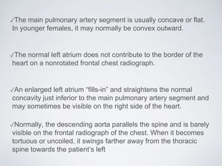 ✓The main pulmonary artery segment is usually concave or flat.
In younger females, it may normally be convex outward.
✓The normal left atrium does not contribute to the border of the
heart on a nonrotated frontal chest radiograph.
✓An enlarged left atrium “fills-in” and straightens the normal
concavity just inferior to the main pulmonary artery segment and
may sometimes be visible on the right side of the heart.
✓Normally, the descending aorta parallels the spine and is barely
visible on the frontal radiograph of the chest. When it becomes
tortuous or uncoiled, it swings farther away from the thoracic
spine towards the patient’s left
 