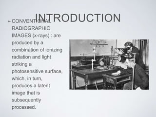 INTRODUCTION➢CONVENTIONAL
RADIOGRAPHIC
IMAGES (x-rays) : are
produced by a
combination of ionizing
radiation and light
striking a
photosensitive surface,
which, in turn,
produces a latent
image that is
subsequently
processed.
 