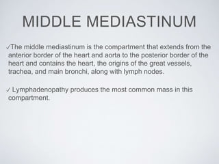 MIDDLE MEDIASTINUM
✓The middle mediastinum is the compartment that extends from the
anterior border of the heart and aorta to the posterior border of the
heart and contains the heart, the origins of the great vessels,
trachea, and main bronchi, along with lymph nodes.
✓ Lymphadenopathy produces the most common mass in this
compartment.
 