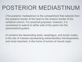 POSTERIOR MEDIASTINUM
✓The posterior mediastinum is the compartment that extends from
the posterior border of the heart to the anterior border of the
vertebral column. For practical purposes, however, it is
considered to extend to either side of the spine into the
paravertebral gutters.
✓It contains the descending aorta, esophagus, and lymph nodes;
is the site of masses representing extramedullary hematopoiesis;
and most important, is the home of tumors of neural origin.
 