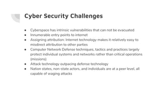 Cyber Security Challenges
● Cyberspace has intrinsic vulnerabilities that can not be evacuated
● Innumerable entry points to internet
● Assigning attribution: Internet technology makes it relatively easy to
misdirect attribution to other parties
● Computer Network Defense techniques, tactics and practices largely
protect individual systems and networks rather than critical operations
(missions)
● Attack technology outpacing defense technology
● Nation states, non-state actors, and individuals are at a peer level, all
capable of waging attacks
 