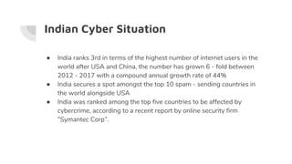 Indian Cyber Situation
● India ranks 3rd in terms of the highest number of internet users in the
world after USA and China, the number has grown 6 - fold between
2012 - 2017 with a compound annual growth rate of 44%
● India secures a spot amongst the top 10 spam - sending countries in
the world alongside USA
● India was ranked among the top five countries to be affected by
cybercrime, according to a recent report by online security firm
”Symantec Corp”.
 