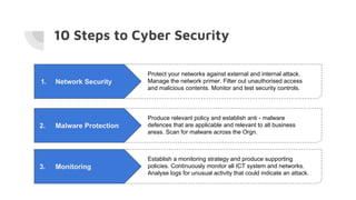 10 Steps to Cyber Security
1. Network Security
Protect your networks against external and internal attack.
Manage the network primer. Filter out unauthorised access
and malicious contents. Monitor and test security controls.
2. Malware Protection
Produce relevant policy and establish anti - malware
defences that are applicable and relevant to all business
areas. Scan for malware across the Orgn.
3. Monitoring
Establish a monitoring strategy and produce supporting
policies. Continuously monitor all ICT system and networks.
Analyse logs for unusual activity that could indicate an attack.
 