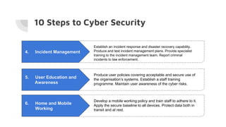 10 Steps to Cyber Security
4. Incident Management
Establish an incident response and disaster recovery capability.
Produce and test incident management plans. Provide specialist
training to the incident management team. Report criminal
incidents to law enforcement.
5. User Education and
Awareness
Produce user policies covering acceptable and secure use of
the organisation’s systems. Establish a staff training
programme. Maintain user awareness of the cyber risks.
6. Home and Mobile
Working
Develop a mobile working policy and train staff to adhere to it.
Apply the secure baseline to all devices. Protect data both in
transit and at rest.
 