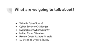 What are we going to talk about?
● What is CyberSpace?
● Cyber Security Challenges
● Evolution of Cyber Security
● Indian Cyber Situation
● Recent Cyber Attacks in India
● 10 Steps to Cyber Security
 
