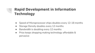 Rapid Development in Information
Technology
● Speed of Microprocessor chips doubles every 12-18 months
● Storage Density doubles every 12 months
● Bandwidth is doubling every 12 months
● Price keeps dropping making technology affordable &
pervasive
 