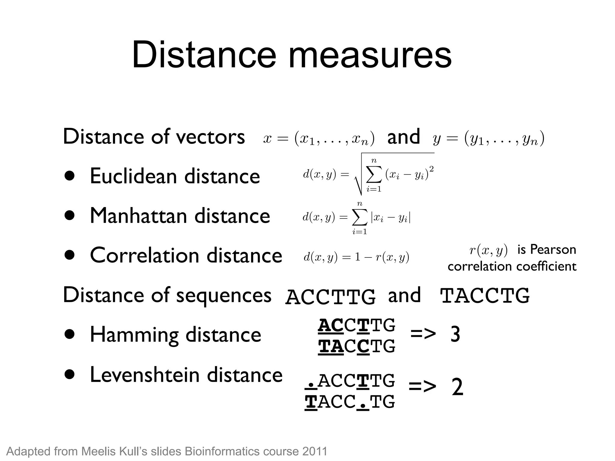 Distance measuresDistance measures
Distance of vectors and
• Euclidean distance
• Manhattan distance
• Correlation distance
Distance of sequences and
• Hamming distance => 3
• Levenshtein distance
x = (x1, . . . , xn) y = (y1, . . . , yn)
d(x, y) =
v
u
u
t
nX
i=1
(xi yi)
2
d(x, y) =
nX
i=1
|xi yi|
d(x, y) = 1 r(x, y)
is Pearson
correlation coefﬁcient
r(x, y)
ACCTTG TACCTG
ACCTTG
TACCTG
.ACCTTG
TACC.TG
=> 2
Adapted from Meelis Kull’s slides Bioinformatics course 2011
 