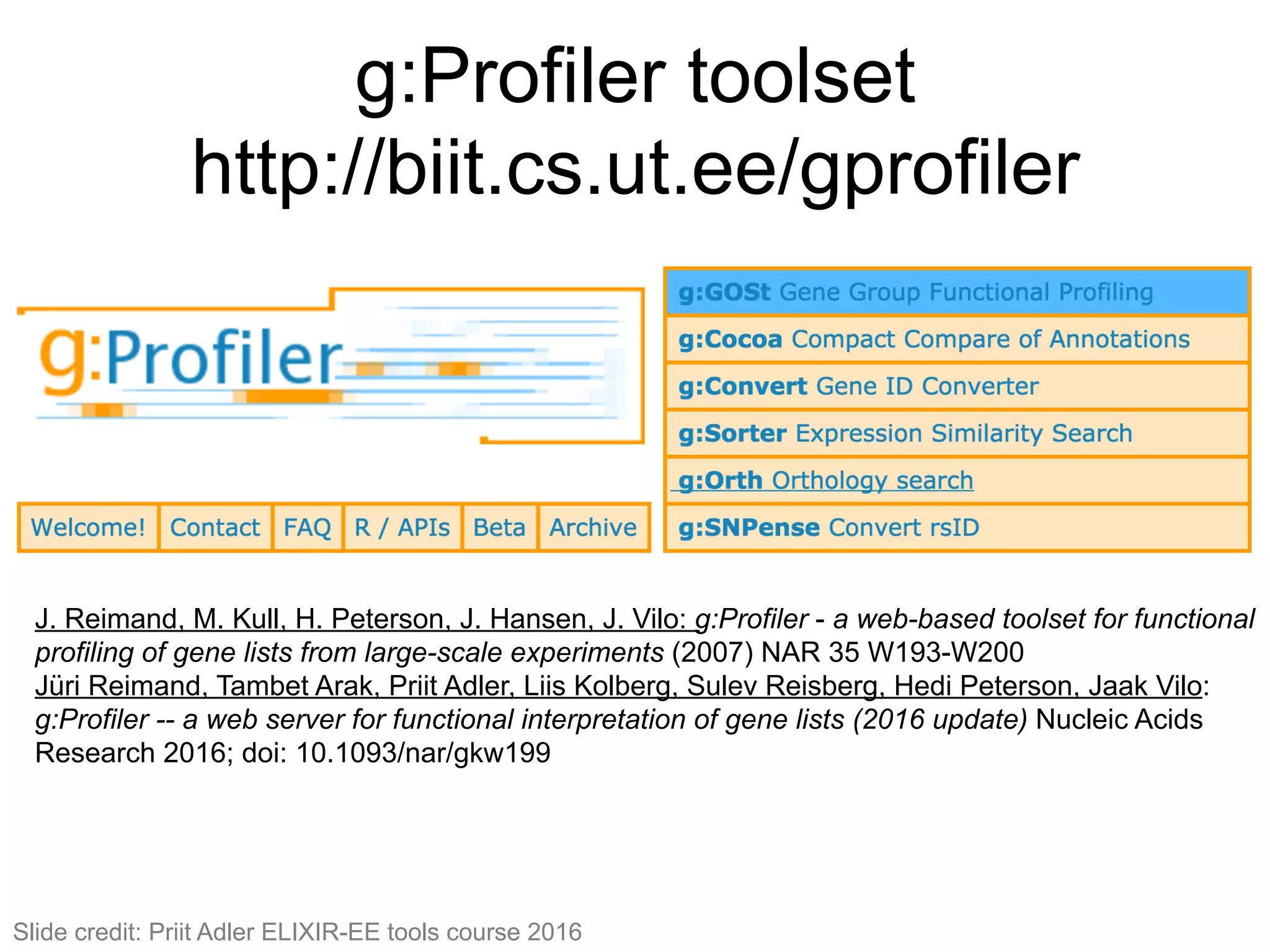 g:Profiler toolset
http://biit.cs.ut.ee/gprofiler
115#
J. Reimand, M. Kull, H. Peterson, J. Hansen, J. Vilo: g:Profiler - a web-based toolset for functional
profiling of gene lists from large-scale experiments (2007) NAR 35 W193-W200
Jüri Reimand, Tambet Arak, Priit Adler, Liis Kolberg, Sulev Reisberg, Hedi Peterson, Jaak Vilo:
g:Profiler -- a web server for functional interpretation of gene lists (2016 update) Nucleic Acids
Research 2016; doi: 10.1093/nar/gkw199
Slide credit: Priit Adler ELIXIR-EE tools course 2016
 