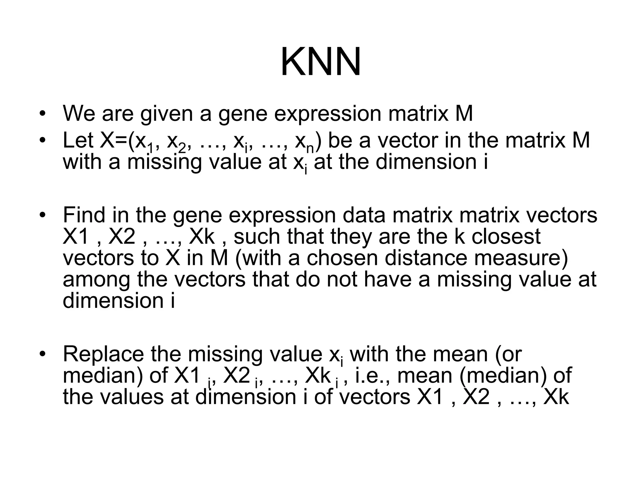 KNN
•  We are given a gene expression matrix M
•  Let X=(x1, x2, …, xi, …, xn) be a vector in the matrix M
with a missing value at xi at the dimension i
•  Find in the gene expression data matrix matrix vectors
X1 , X2 , …, Xk , such that they are the k closest
vectors to X in M (with a chosen distance measure)
among the vectors that do not have a missing value at
dimension i
•  Replace the missing value xi with the mean (or
median) of X1 i, X2 i, …, Xk i , i.e., mean (median) of
the values at dimension i of vectors X1 , X2 , …, Xk
 