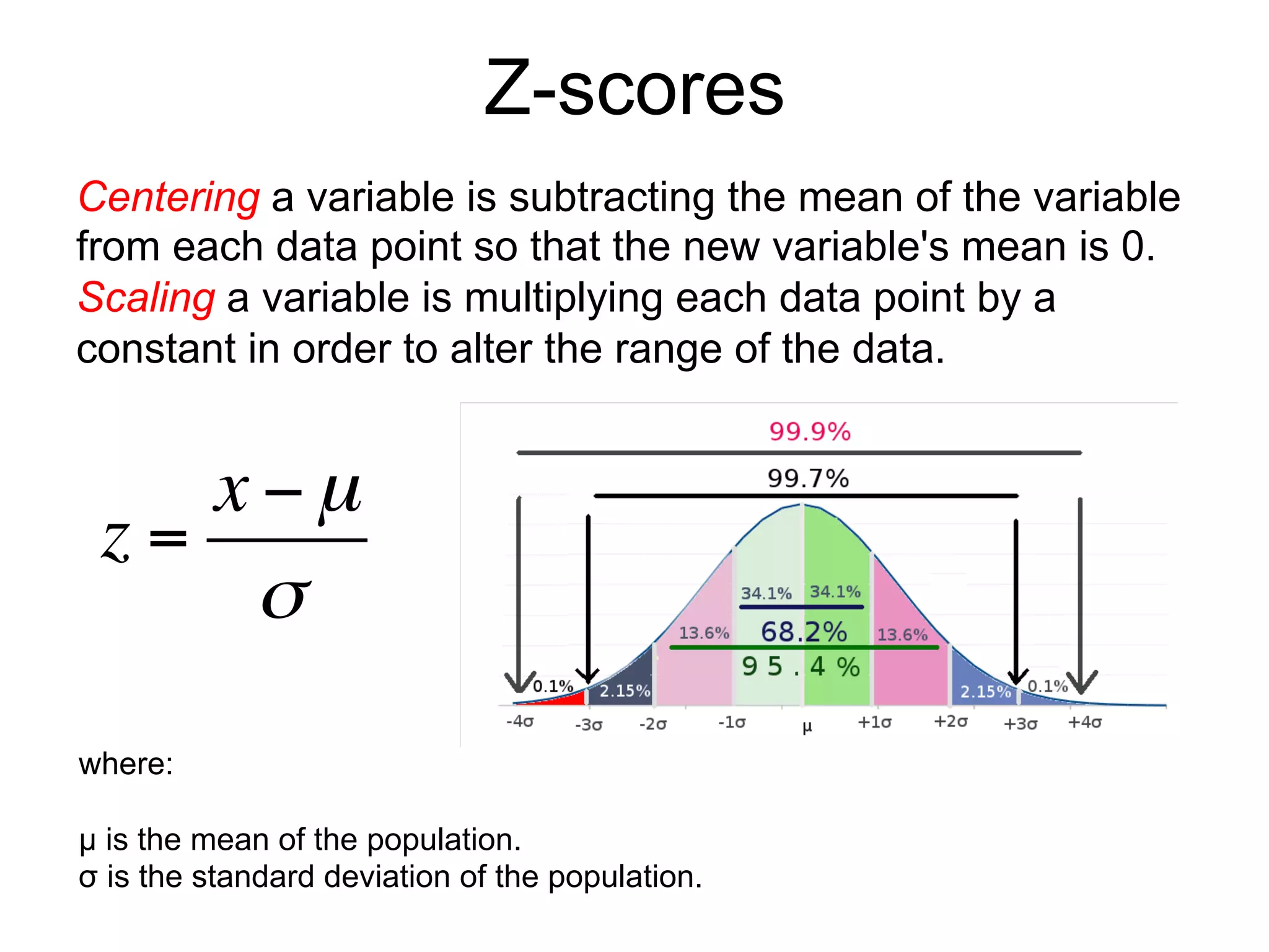 Z-scores
Centering a variable is subtracting the mean of the variable
from each data point so that the new variable's mean is 0.
Scaling a variable is multiplying each data point by a
constant in order to alter the range of the data.
where:
µ is the mean of the population.
σ is the standard deviation of the population.
z =
x −µ
σ
 
