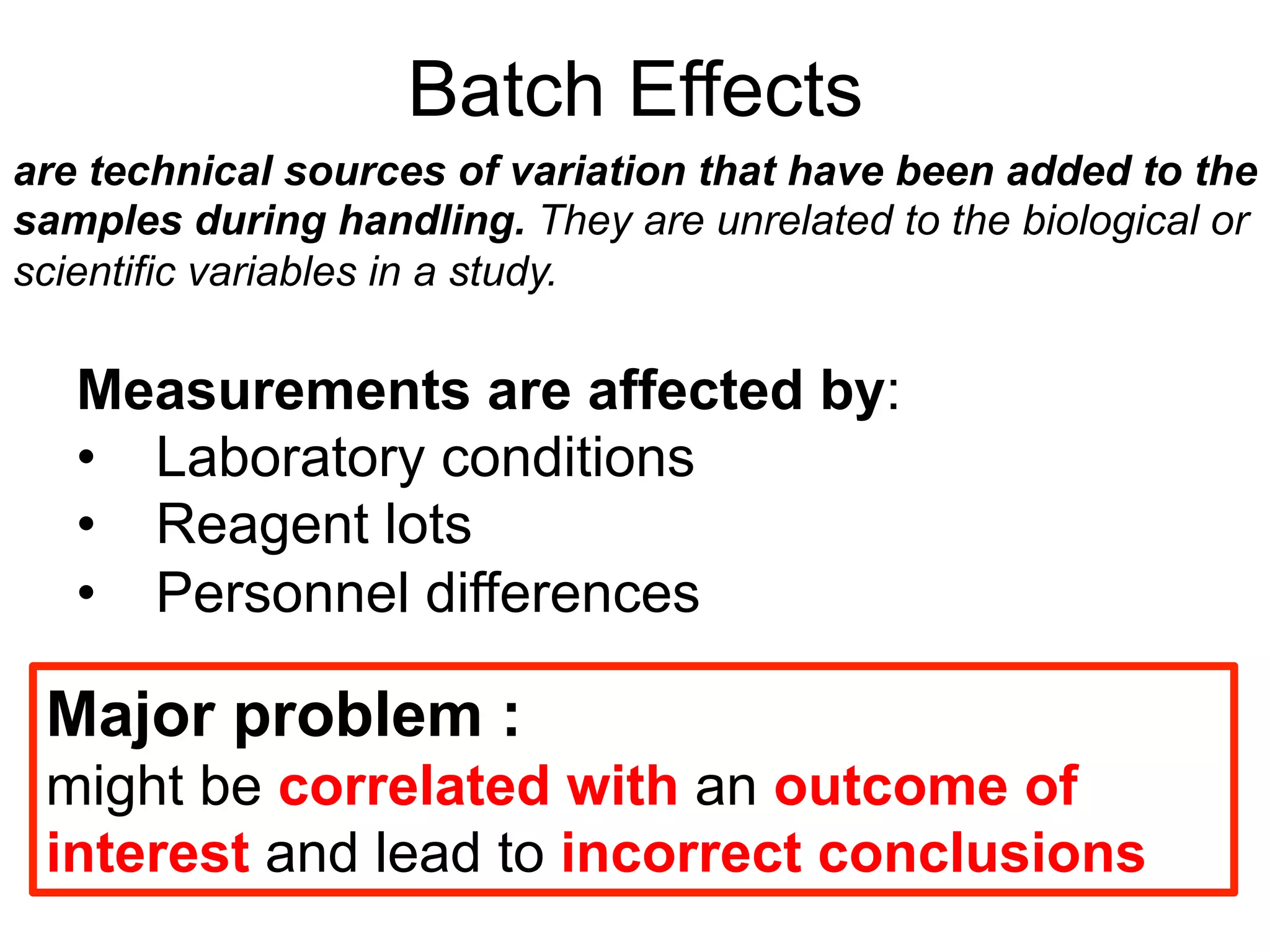 Batch Effects
Measurements are affected by:
•  Laboratory conditions
•  Reagent lots
•  Personnel differences
are technical sources of variation that have been added to the
samples during handling. They are unrelated to the biological or
scientific variables in a study.
Major problem :
might be correlated with an outcome of
interest and lead to incorrect conclusions
 