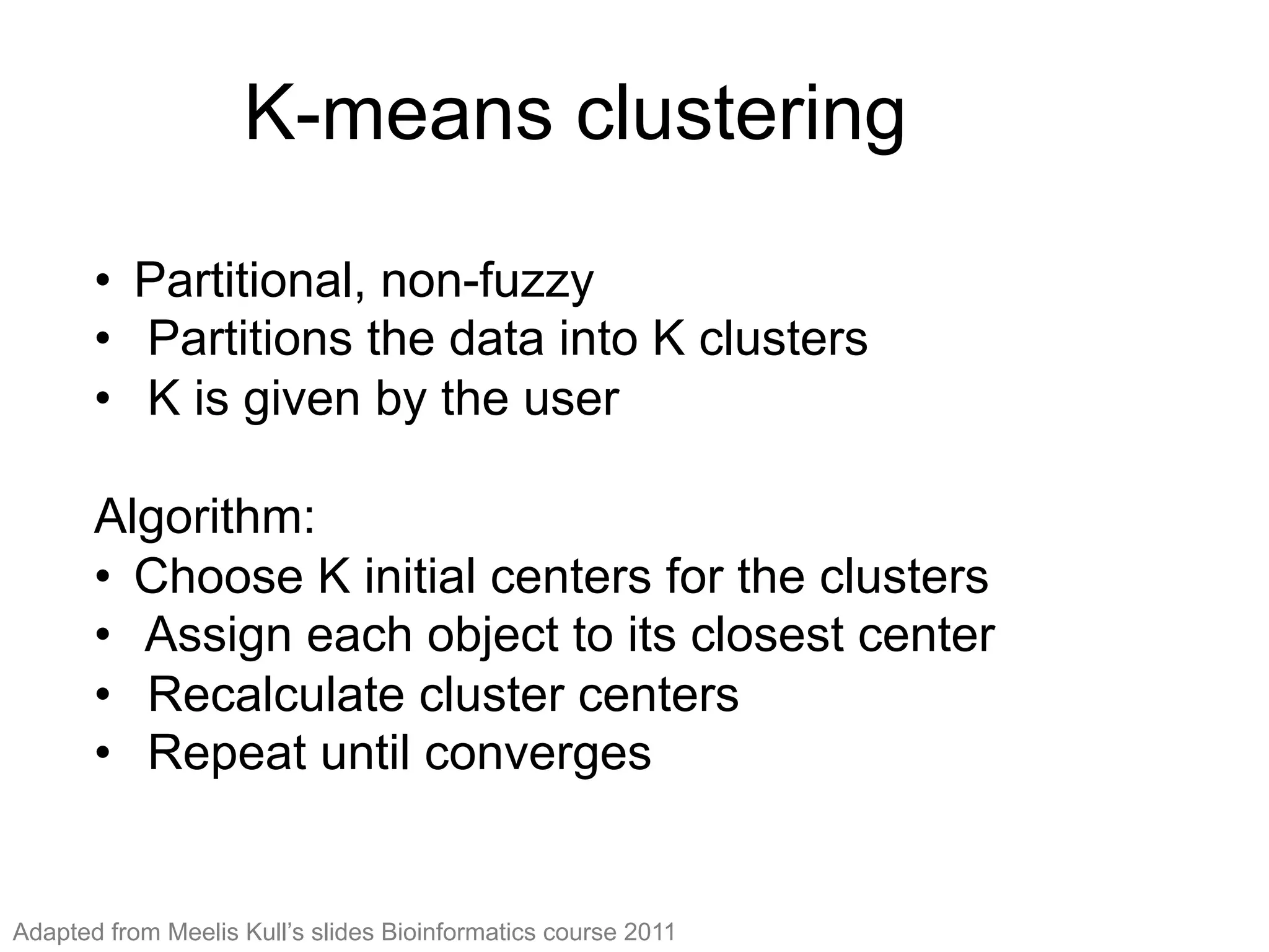 K-means clustering
•  Partitional, non-fuzzy
•  Partitions the data into K clusters
•  K is given by the user
Algorithm:
•  Choose K initial centers for the clusters
•  Assign each object to its closest center
•  Recalculate cluster centers
•  Repeat until converges
Adapted from Meelis Kull’s slides Bioinformatics course 2011
 
