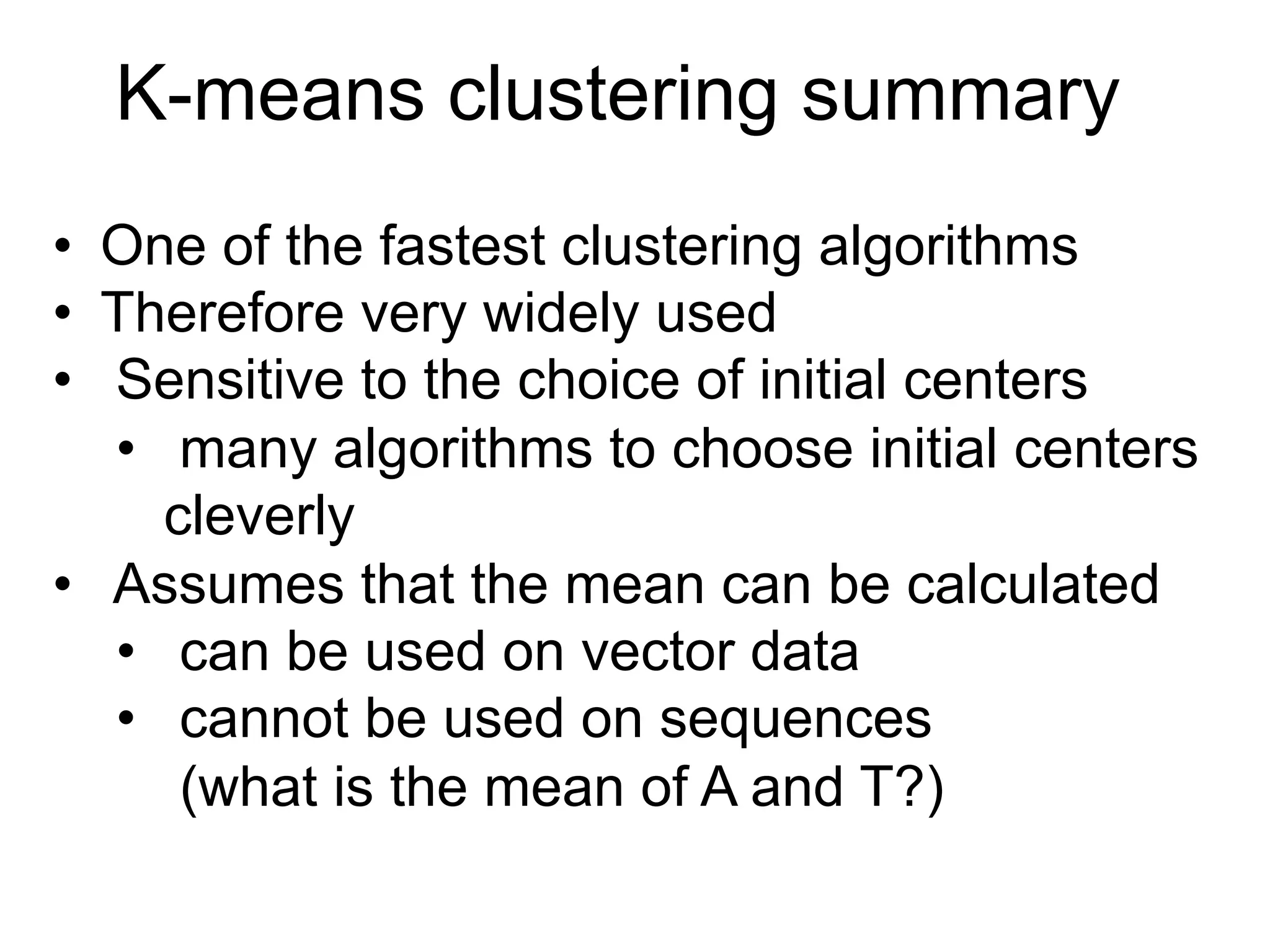 K-means clustering summary
•  One of the fastest clustering algorithms
•  Therefore very widely used
•  Sensitive to the choice of initial centers
•  many algorithms to choose initial centers
cleverly
•  Assumes that the mean can be calculated
•  can be used on vector data
•  cannot be used on sequences
(what is the mean of A and T?)
 