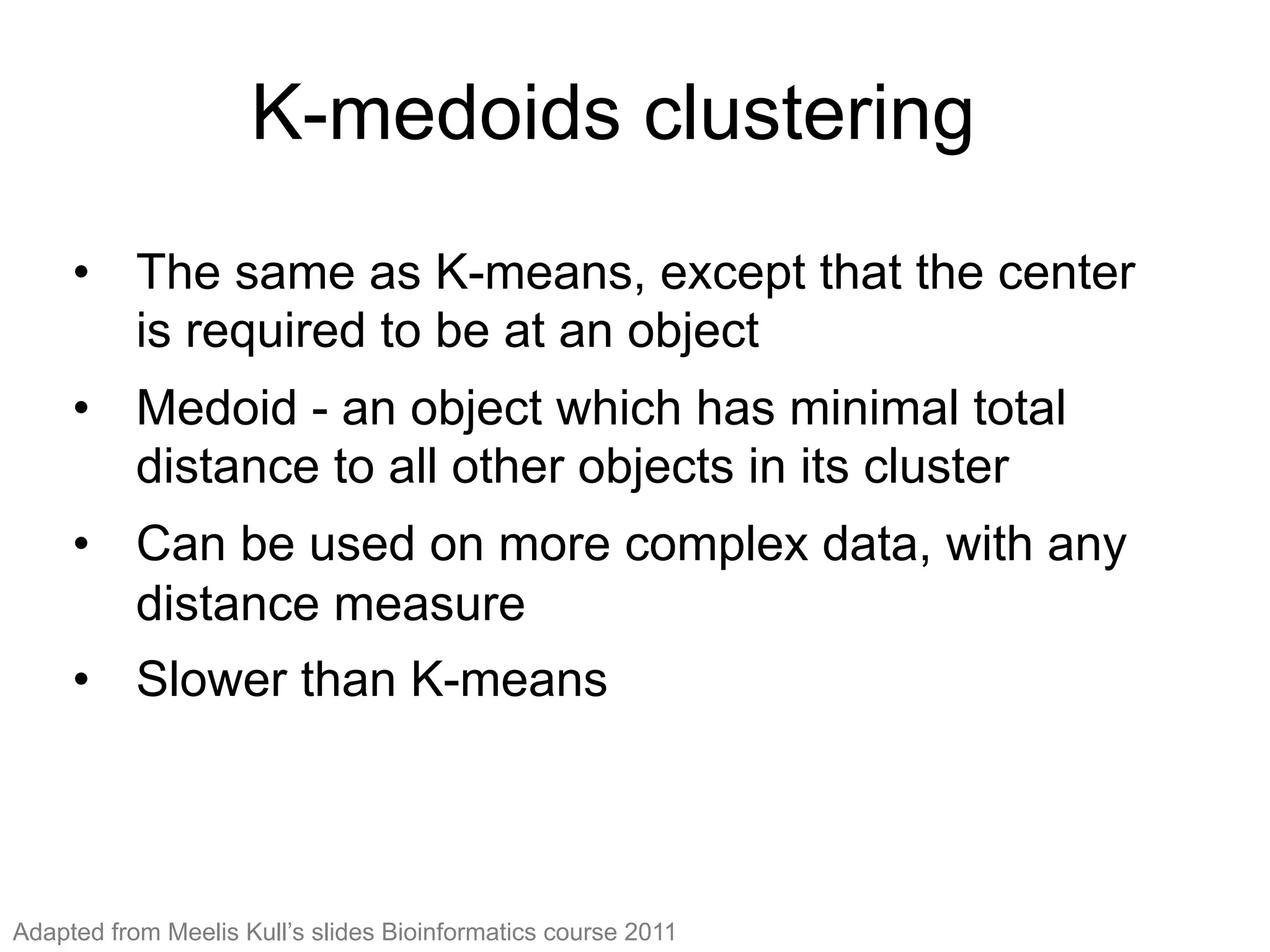 K-medoids clustering
•  The same as K-means, except that the center
is required to be at an object
•  Medoid - an object which has minimal total
distance to all other objects in its cluster
•  Can be used on more complex data, with any
distance measure
•  Slower than K-means
Adapted from Meelis Kull’s slides Bioinformatics course 2011
 