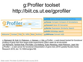 g:Profiler toolset
http://biit.cs.ut.ee/gprofiler
115#
J. Reimand, M. Kull, H. Peterson, J. Hansen, J. Vilo: g:Profiler - a web-based toolset for functional
profiling of gene lists from large-scale experiments (2007) NAR 35 W193-W200
Jüri Reimand, Tambet Arak, Priit Adler, Liis Kolberg, Sulev Reisberg, Hedi Peterson, Jaak Vilo:
g:Profiler -- a web server for functional interpretation of gene lists (2016 update) Nucleic Acids
Research 2016; doi: 10.1093/nar/gkw199
Slide credit: Priit Adler ELIXIR-EE tools course 2016
 