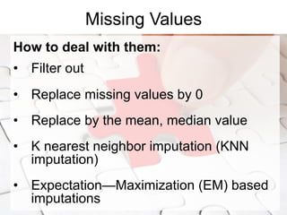 Missing Values
How to deal with them:
•  Filter out
•  Replace missing values by 0
•  Replace by the mean, median value
•  K nearest neighbor imputation (KNN
imputation)
•  Expectation—Maximization (EM) based
imputations
 