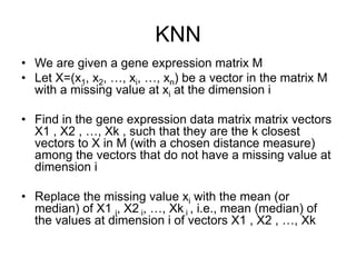 KNN
•  We are given a gene expression matrix M
•  Let X=(x1, x2, …, xi, …, xn) be a vector in the matrix M
with a missing value at xi at the dimension i
•  Find in the gene expression data matrix matrix vectors
X1 , X2 , …, Xk , such that they are the k closest
vectors to X in M (with a chosen distance measure)
among the vectors that do not have a missing value at
dimension i
•  Replace the missing value xi with the mean (or
median) of X1 i, X2 i, …, Xk i , i.e., mean (median) of
the values at dimension i of vectors X1 , X2 , …, Xk
 