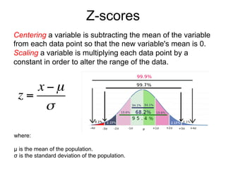 Z-scores
Centering a variable is subtracting the mean of the variable
from each data point so that the new variable's mean is 0.
Scaling a variable is multiplying each data point by a
constant in order to alter the range of the data.
where:
µ is the mean of the population.
σ is the standard deviation of the population.
z =
x −µ
σ
 