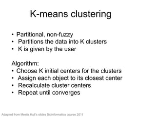 K-means clustering
•  Partitional, non-fuzzy
•  Partitions the data into K clusters
•  K is given by the user
Algorithm:
•  Choose K initial centers for the clusters
•  Assign each object to its closest center
•  Recalculate cluster centers
•  Repeat until converges
Adapted from Meelis Kull’s slides Bioinformatics course 2011
 
