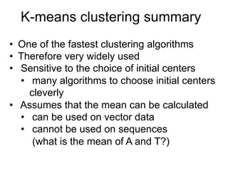 K-means clustering summary
•  One of the fastest clustering algorithms
•  Therefore very widely used
•  Sensitive to the choice of initial centers
•  many algorithms to choose initial centers
cleverly
•  Assumes that the mean can be calculated
•  can be used on vector data
•  cannot be used on sequences
(what is the mean of A and T?)
 