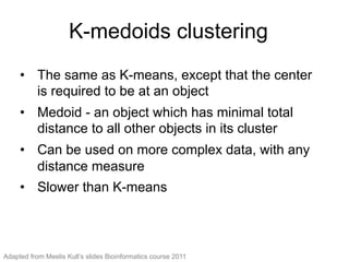 K-medoids clustering
•  The same as K-means, except that the center
is required to be at an object
•  Medoid - an object which has minimal total
distance to all other objects in its cluster
•  Can be used on more complex data, with any
distance measure
•  Slower than K-means
Adapted from Meelis Kull’s slides Bioinformatics course 2011
 