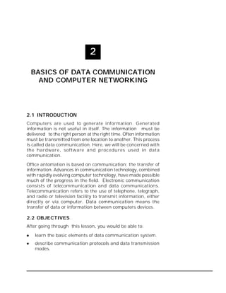 Basics of Data Communication and Computer Networking :: 33

2
BASICS OF DATA COMMUNICATION
AND COMPUTER NETWORKING

2.1 INTRODUCTION
Computers are used to generate information. Generated
information is not useful in itself. The information must be
delivered to the right person at the right time. Often information
must be transmitted from one location to another. This process
is called data communication. Here, we will be concerned with
the hardware, software and procedures used in data
communication.
Office antomation is based on communication; the transfer of
information. Advances in communication technology, combined
with rapidly evolving computer technology, have made possible
much of the progress in the field. Electronic communication
consists of telecommunication and data communications.
Telecommunication refers to the use of telephone, telegraph,
and radio or television facility to transmit information, either
directly or via computer. Data communication means the
transfer of data or information between computers devices.

2.2 OBJECTIVES
After going through this lesson, you would be able to:


learn the basic elements of data communication system.



describe communication protocols and data transmission
modes.

 