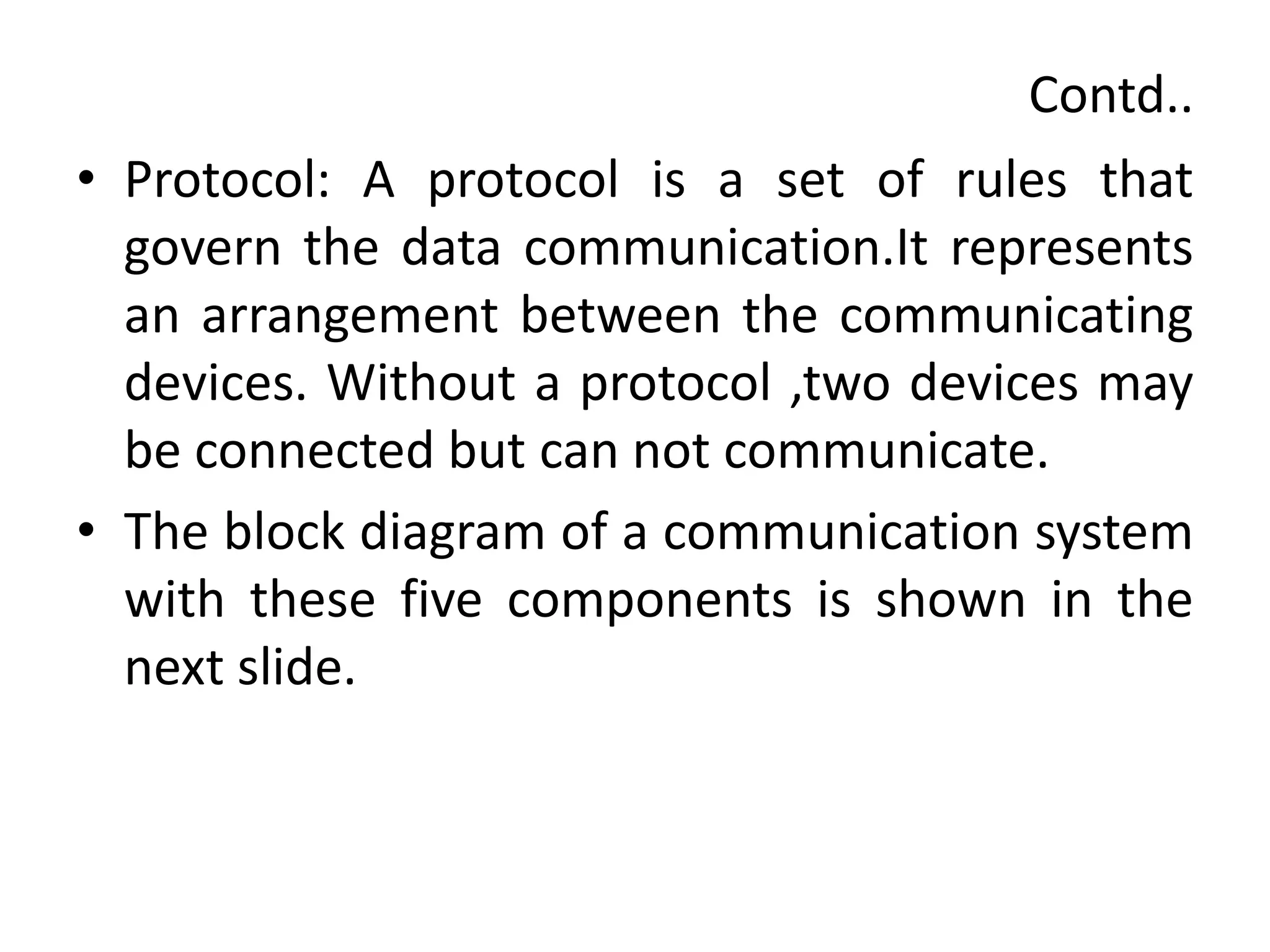 Contd..
• Protocol: A protocol is a set of rules that
govern the data communication.It represents
an arrangement between the communicating
devices. Without a protocol ,two devices may
be connected but can not communicate.
• The block diagram of a communication system
with these five components is shown in the
next slide.
 