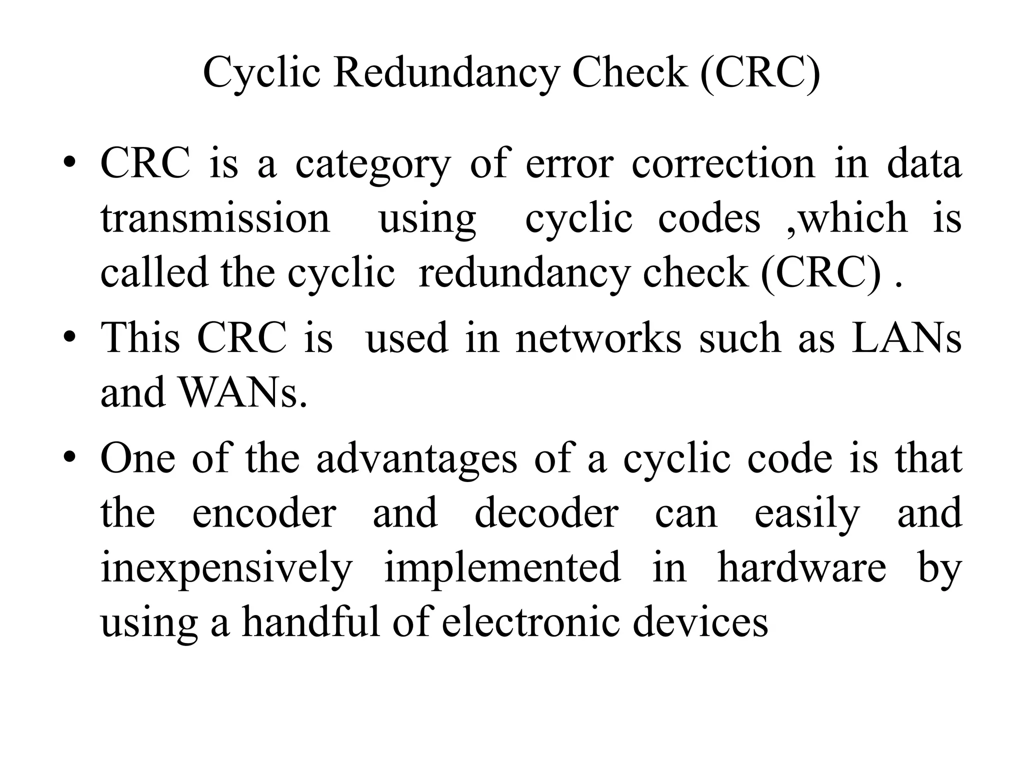 Cyclic Redundancy Check (CRC)
• CRC is a category of error correction in data
transmission using cyclic codes ,which is
called the cyclic redundancy check (CRC) .
• This CRC is used in networks such as LANs
and WANs.
• One of the advantages of a cyclic code is that
the encoder and decoder can easily and
inexpensively implemented in hardware by
using a handful of electronic devices
 