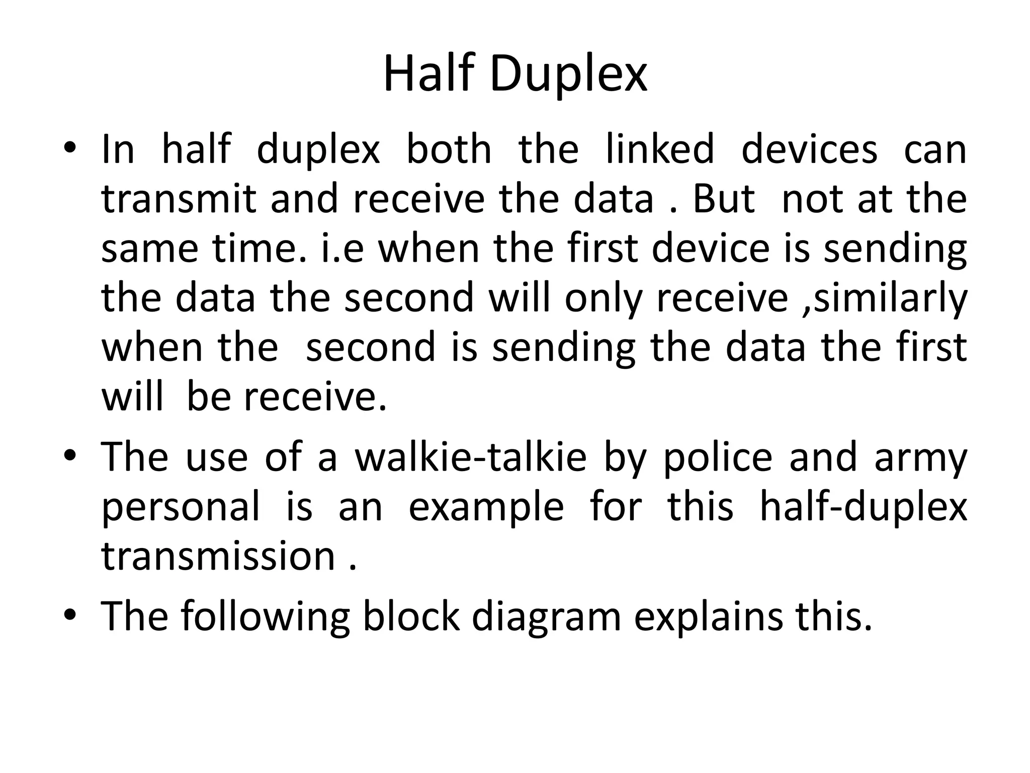 Half Duplex
• In half duplex both the linked devices can
transmit and receive the data . But not at the
same time. i.e when the first device is sending
the data the second will only receive ,similarly
when the second is sending the data the first
will be receive.
• The use of a walkie-talkie by police and army
personal is an example for this half-duplex
transmission .
• The following block diagram explains this.
 